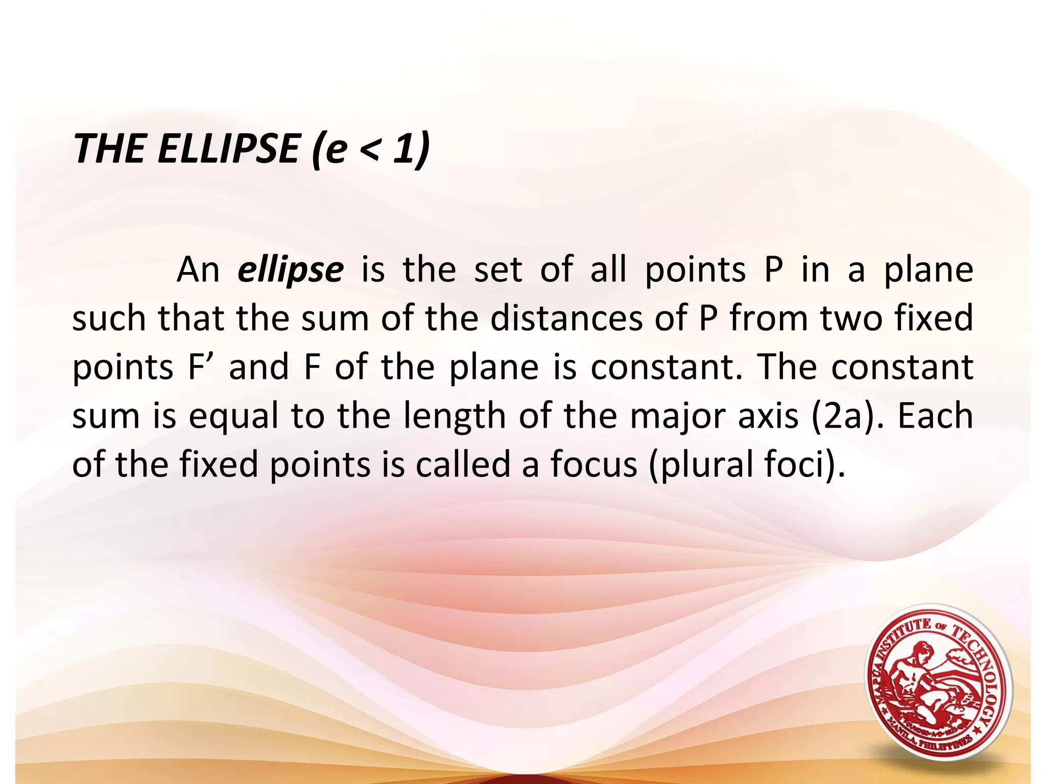 THE ELLIPSE (e < 1)

       An ellipse is the set of all points P in a plane
such that the sum of the distances of P from two fixed
points F’ and F of the plane is constant. The constant
sum is equal to the length of the major axis (2a). Each
of the fixed points is called a focus (plural foci).
 