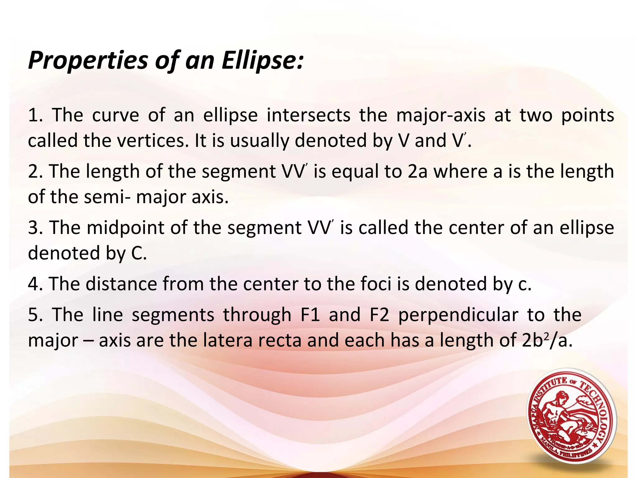 Properties of an Ellipse:
1. The curve of an ellipse intersects the major-axis at two points
called the vertices. It is usually denoted by V and V’.
2. The length of the segment VV’ is equal to 2a where a is the length
of the semi- major axis.
3. The midpoint of the segment VV’ is called the center of an ellipse
denoted by C.
4. The distance from the center to the foci is denoted by c.
5. The line segments through F1 and F2 perpendicular to the
major – axis are the latera recta and each has a length of 2b2/a.
 