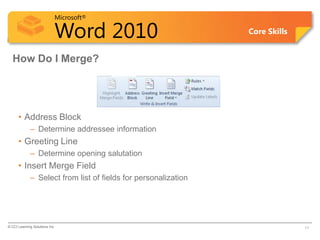 Microsoft®

                            Word 2010                           Core Skills


  How Do I Merge?




      • Address Block
             – Determine addressee information
      • Greeting Line
             – Determine opening salutation
      • Insert Merge Field
             – Select from list of fields for personalization




© CCI Learning Solutions Inc.                                                 11
 