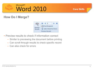 Microsoft®

                            Word 2010                             Core Skills


  How Do I Merge?




   • Preview results to check if information correct
          – Similar to previewing the document before printing
          – Can scroll through results to check specific record
          – Can also check for errors




© CCI Learning Solutions Inc.                                                   14
 