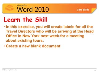 Microsoft®

                            Word 2010         Core Skills



  Learn the Skill
   • In this exercise, you will create labels for all the
     Travel Directors who will be arriving at the Head
     Office in New York next week for a meeting
     about existing tours.
   • Create a new blank document




© CCI Learning Solutions Inc.                               16
 