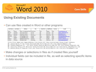 Microsoft®

                            Word 2010                              Core Skills


  Using Existing Documents

   • Can use files created in Word or other programs




   • Make changes or selections in files as if created files yourself
   • Individual fields can be included in file, as well as selecting specific items
     in data source


© CCI Learning Solutions Inc.                                                     17
 