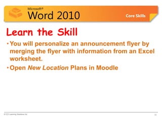 Microsoft®

                            Word 2010      Core Skills



  Learn the Skill
   • You will personalize an announcement flyer by
     merging the flyer with information from an Excel
     worksheet.
   • Open New Location Plans in Moodle




© CCI Learning Solutions Inc.                            18
 