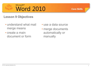 Microsoft®

                            Word 2010                          Core Skills


  Lesson 9 Objectives

      • understand what mail             • use a data source
        merge means                      • merge documents
      • create a main                      automatically or
        document or form                   manually




© CCI Learning Solutions Inc.                                                2
 