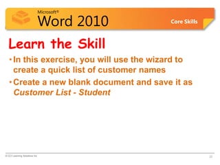 Microsoft®

                            Word 2010      Core Skills



  Learn the Skill
   • In this exercise, you will use the wizard to
     create a quick list of customer names
   • Create a new blank document and save it as
     Customer List - Student




© CCI Learning Solutions Inc.                            22
 