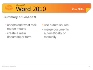 Microsoft®

                            Word 2010                          Core Skills


  Summary of Lesson 9

      • understand what mail             • use a data source
        merge means                      • merge documents
      • create a main                      automatically or
        document or form                   manually




© CCI Learning Solutions Inc.                                                23
 