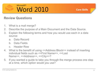 Microsoft®

                            Word 2010                       Core Skills


  Review Questions

   1. What is a mail merge?
   2. Describe the purpose of a Main Document and the Data Source.
   3. Explain the following terms and how you would use each in a data
      source:
      a. Data Record
      b. Data Fields
      c. Header Row
   4. What is the benefit of using <<Address Block>> instead of inserting
      individual fields such as <<First Name>>, <<Last
      Name>>, <<Address>>, <<City>>?
   5. If you wanted a guide to take you through the merge process one step
      at a time, which option would you use?

© CCI Learning Solutions Inc.                                                24
 