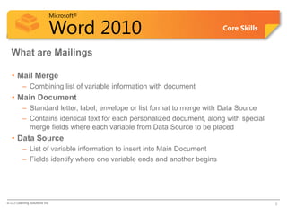 Microsoft®

                            Word 2010                                    Core Skills


  What are Mailings

   • Mail Merge
          – Combining list of variable information with document
   • Main Document
          – Standard letter, label, envelope or list format to merge with Data Source
          – Contains identical text for each personalized document, along with special
            merge fields where each variable from Data Source to be placed
   • Data Source
          – List of variable information to insert into Main Document
          – Fields identify where one variable ends and another begins




© CCI Learning Solutions Inc.                                                            3
 