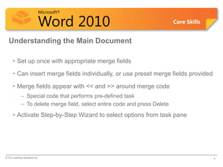 Microsoft®

                            Word 2010                                       Core Skills


  Understanding the Main Document

      • Set up once with appropriate merge fields

      • Can insert merge fields individually, or use preset merge fields provided

      • Merge fields appear with << and >> around merge code
             – Special code that performs pre-defined task
             – To delete merge field, select entire code and press Delete
      • Activate Step-by-Step Wizard to select options from task pane




© CCI Learning Solutions Inc.                                                             4
 