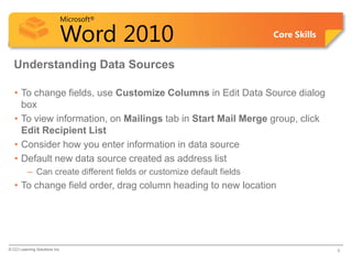 Microsoft®

                            Word 2010                                 Core Skills


  Understanding Data Sources

   • To change fields, use Customize Columns in Edit Data Source dialog
     box
   • To view information, on Mailings tab in Start Mail Merge group, click
     Edit Recipient List
   • Consider how you enter information in data source
   • Default new data source created as address list
          – Can create different fields or customize default fields
   • To change field order, drag column heading to new location




© CCI Learning Solutions Inc.                                                       8
 