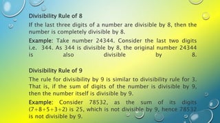 Divisibility Rule of 8
If the last three digits of a number are divisible by 8, then the
number is completely divisible by 8.
Example: Take number 24344. Consider the last two digits
i.e. 344. As 344 is divisible by 8, the original number 24344
is also divisible by 8.
Divisibility Rule of 9
The rule for divisibility by 9 is similar to divisibility rule for 3.
That is, if the sum of digits of the number is divisible by 9,
then the number itself is divisible by 9.
Example: Consider 78532, as the sum of its digits
(7+8+5+3+2) is 25, which is not divisible by 9, hence 78532
is not divisible by 9.
 