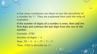 A few more conditions are there to test the divisibility of
a number by 11. They are explained here with the help of
examples:
If the number of digits of a number is even, then add the
first digit and subtract the last digit from the rest of the
number.
Example: 3784
Number of digits = 4
Now, 78 + 3 – 4 = 77 = 7 × 11
Thus, 3784 is divisible by 11.
 