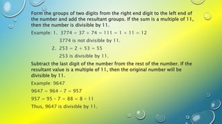 Form the groups of two digits from the right end digit to the left end of
the number and add the resultant groups. If the sum is a multiple of 11,
then the number is divisible by 11.
Example: 1. 3774 = 37 + 74 = 111 = 1 + 11 = 12
3774 is not divisible by 11.
2. 253 = 2 + 53 = 55
253 is divisible by 11.
Subtract the last digit of the number from the rest of the number. If the
resultant value is a multiple of 11, then the original number will be
divisible by 11.
Example: 9647
9647 = 964 – 7 = 957
957 = 95 – 7 = 88 = 8 × 11
Thus, 9647 is divisible by 11.
 