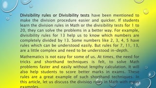 Divisibility rules or Divisibility tests have been mentioned to
make the division procedure easier and quicker. If students
learn the division rules in Math or the divisibility tests for 1 to
20, they can solve the problems in a better way. For example,
divisibility rules for 13 help us to know which numbers are
completely divided by 13. Some numbers like 2, 3, 4, 5 have
rules which can be understood easily. But rules for 7, 11, 13,
are a little complex and need to be understood in-depth.
Mathematics is not easy for some of us. At times, the need for
tricks and shorthand techniques is felt, to solve Math
problems faster and easily without lengthy calculation. It will
also help students to score better marks in exams. These
rules are a great example of such shorthand techniques. In
this article, let us discuss the division rules in Math with many
 
