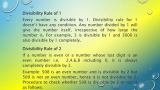 Divisibility Rule of 1
Every number is divisible by 1. Divisibility rule for 1
doesn’t have any condition. Any number divided by 1 will
give the number itself, irrespective of how large the
number is. For example, 3 is divisible by 1 and 3000 is
also divisible by 1 completely.
Divisibility Rule of 2
If a number is even or a number whose last digit is an
even number i.e. 2,4,6,8 including 0, it is always
completely divisible by 2.
Example: 508 is an even number and is divisible by 2 but
509 is not an even number, hence it is not divisible by 2.
Procedure to check whether 508 is divisible by 2 or not is
as follows:
 