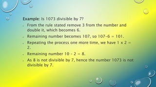 Example: Is 1073 divisible by 7?
 From the rule stated remove 3 from the number and
double it, which becomes 6.
 Remaining number becomes 107, so 107-6 = 101.
 Repeating the process one more time, we have 1 x 2 =
2.
 Remaining number 10 – 2 = 8.
 As 8 is not divisible by 7, hence the number 1073 is not
divisible by 7.
 