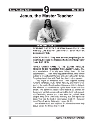 60	 JESUS,THE MASTER TEACHER
Easy Reading Edition
9
SABBATH—MAY 23
May 23–29
Jesus, the Master Teacher
READ FOR THIS WEEK’S LESSON: Luke 8:22–25; Luke
4:31–37; Luke 6:20–49; Luke 8:19–21; Luke 10:25–37;
Deuteronomy 6:5.
MEMORY VERSE:“They were amazed [surprised] at his
teaching, because his message had authority [power]”
(Luke 4:32, NIrV).
“WHEN CHRIST CAME TO THE EARTH, HUMANS
SEEMED TO BE REACHING THE LOWEST LEVEL. The
very foundations of society were falling down. Life had
become false. . . . Men were disgusted with lies.They turned
instead to lives of unfaithfulness and a love of worldly things.
Forgetting their future with God, they lived for the present.
“They forgot to recognize God. They stopped treating
humans honorably. Truth, honor, honesty, and mercy were
leaving the earth. Greed and ambition gave birth to distrust.
The ideas of duty and human rights were thrown out as a
dream. The common people were treated as animals by
those who wanted power and wanted to climb high in soci-
ety. Easy living, wealth, and power were the goals of these
people. They were unhealthy, mentally dull, and spiritually
dead. This was the kind of world Jesus lived in.”—Adapted
from Ellen G. White, Education, pages 74, 75.
This kind of world also helps us to understand better why
Jesus taught the things that He did.
 