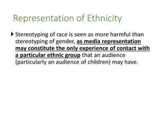  Stereotyping of race is seen as more harmful than
stereotyping of gender, as media representation
may constitute the only experience of contact with
a particular ethnic group that an audience
(particularly an audience of children) may have.
Representation of Ethnicity
 
