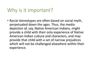 • Racial stereotypes are often based on social myth,
perpetuated down the ages. Thus, the media
depiction of, say, Native American Indians, might
provide a child with their only experience of Native
American Indian culture and characters, and may
provide that child with a set of narrow prejudices
which will not be challenged elsewhere within their
experience.
Why is it important?
 