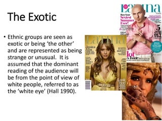 The Exotic
• Ethnic groups are seen as
exotic or being ‘the other’
and are represented as being
strange or unusual. It is
assumed that the dominant
reading of the audience will
be from the point of view of
white people, referred to as
the ‘white eye’ (Hall 1990).
 