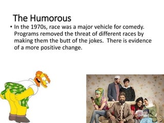 The Humorous
• In the 1970s, race was a major vehicle for comedy.
Programs removed the threat of different races by
making them the butt of the jokes. There is evidence
of a more positive change.
 