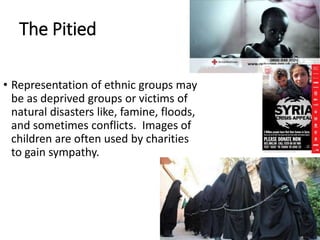 The Pitied
• Representation of ethnic groups may
be as deprived groups or victims of
natural disasters like, famine, floods,
and sometimes conflicts. Images of
children are often used by charities
to gain sympathy.
 