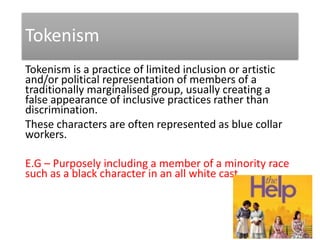 Tokenism
Tokenism is a practice of limited inclusion or artistic
and/or political representation of members of a
traditionally marginalised group, usually creating a
false appearance of inclusive practices rather than
discrimination.
These characters are often represented as blue collar
workers.
E.G – Purposely including a member of a minority race
such as a black character in an all white cast
 