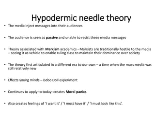 Hypodermic needle theory
• The media inject messages into their audiences
• The audience is seen as passive and unable to resist these media messages
• Theory associated with Marxism academics - Marxists are traditionally hostile to the media
– seeing it as vehicle to enable ruling class to maintain their dominance over society
• The theory first articulated in a different era to our own – a time when the mass media was
still relatively new
• Effects young minds – Bobo Doll experiment
• Continues to apply to today: creates Moral panics
• Also creates feelings of ‘I want it’ / ‘I must have it’ / ‘I must look like this’.
 