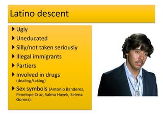  Ugly
 Uneducated
 Silly/not taken seriously
 Illegal immigrants
 Partiers
 Involved in drugs
(dealing/taking)
 Sex symbols (Antonio Banderez,
Penelope Cruz, Salma Hayek, Selena
Gomez).
Latino descent
 