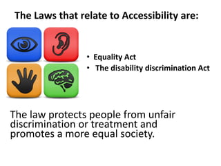 The Laws that relate to Accessibility are:
The law protects people from unfair
discrimination or treatment and
promotes a more equal society.
• The disability discrimination Act
• Equality Act
 