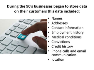 During the 90’s businesses began to store data
on their customers this data included:
• Names
• Addresses
• Contact information
• Employment history
• Medical conditions
• Convictions
• Credit history
• Phone calls and email
communication
• location
 