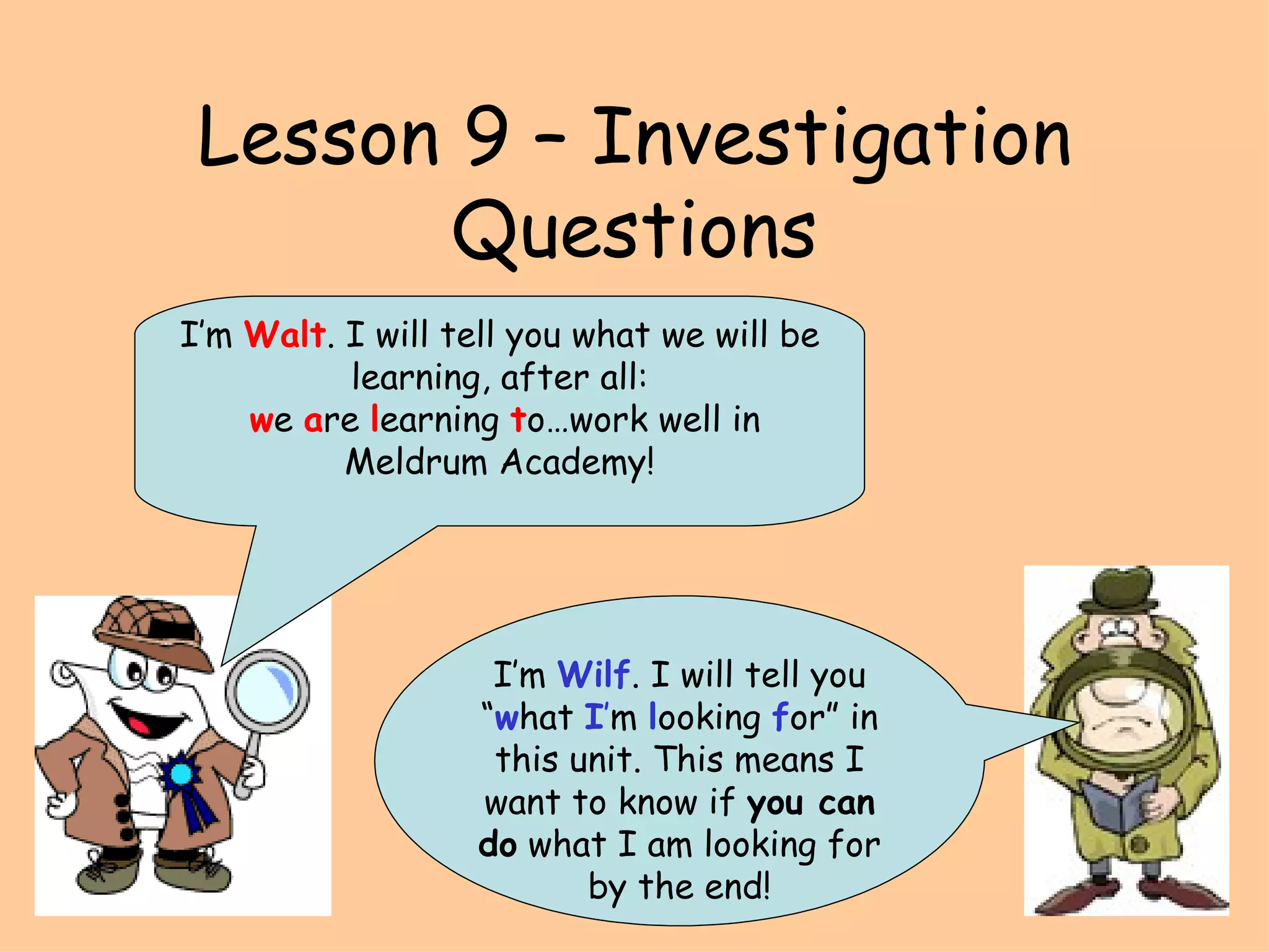 Lesson 9 – Investigation Questions I’m  Wilf . I will tell you “ w hat  I ’ m  l ooking  f or” in this unit. This means I want to know if  you can do  what I am looking for by the end! I’m  Walt . I will tell you what we will be learning, after all: w e  a re  l earning  t o…work well in Meldrum Academy! 
