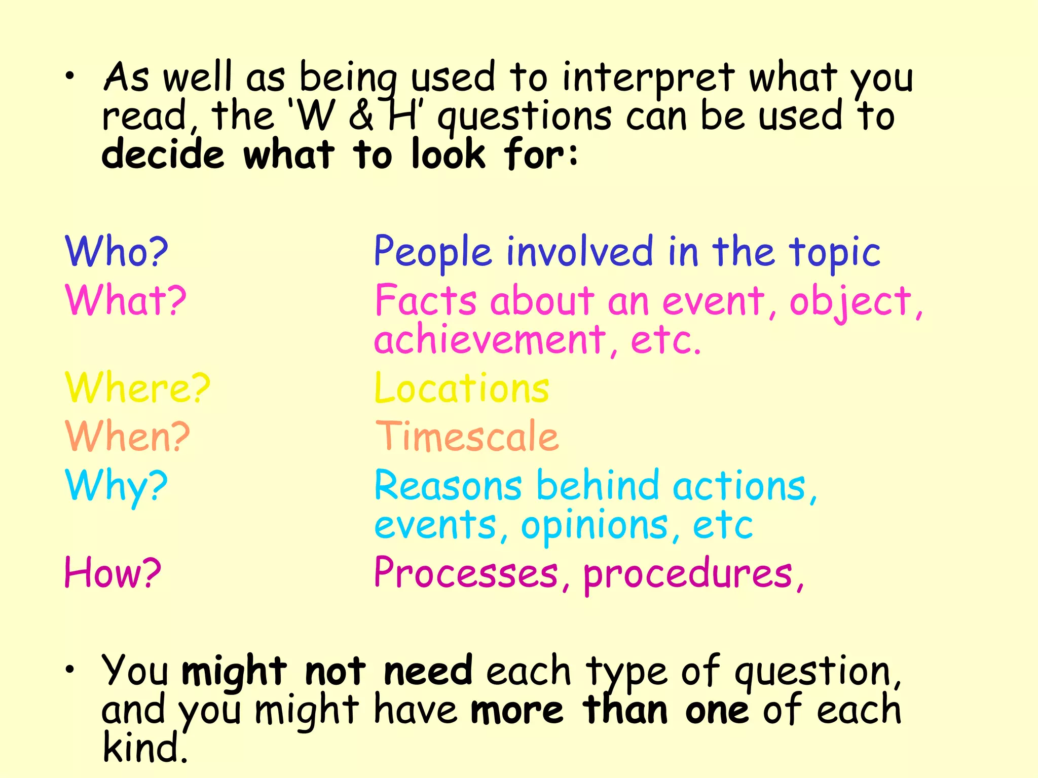 As well as being used to interpret what you read, the ‘W & H’ questions can be used to  decide what to look for: Who? People involved in the topic What? Facts about an event, object,  achievement, etc. Where? Locations When? Timescale Why? Reasons behind actions,  events, opinions, etc How? Processes, procedures,   You  might not need  each type of question, and you might have  more than one  of each kind. 