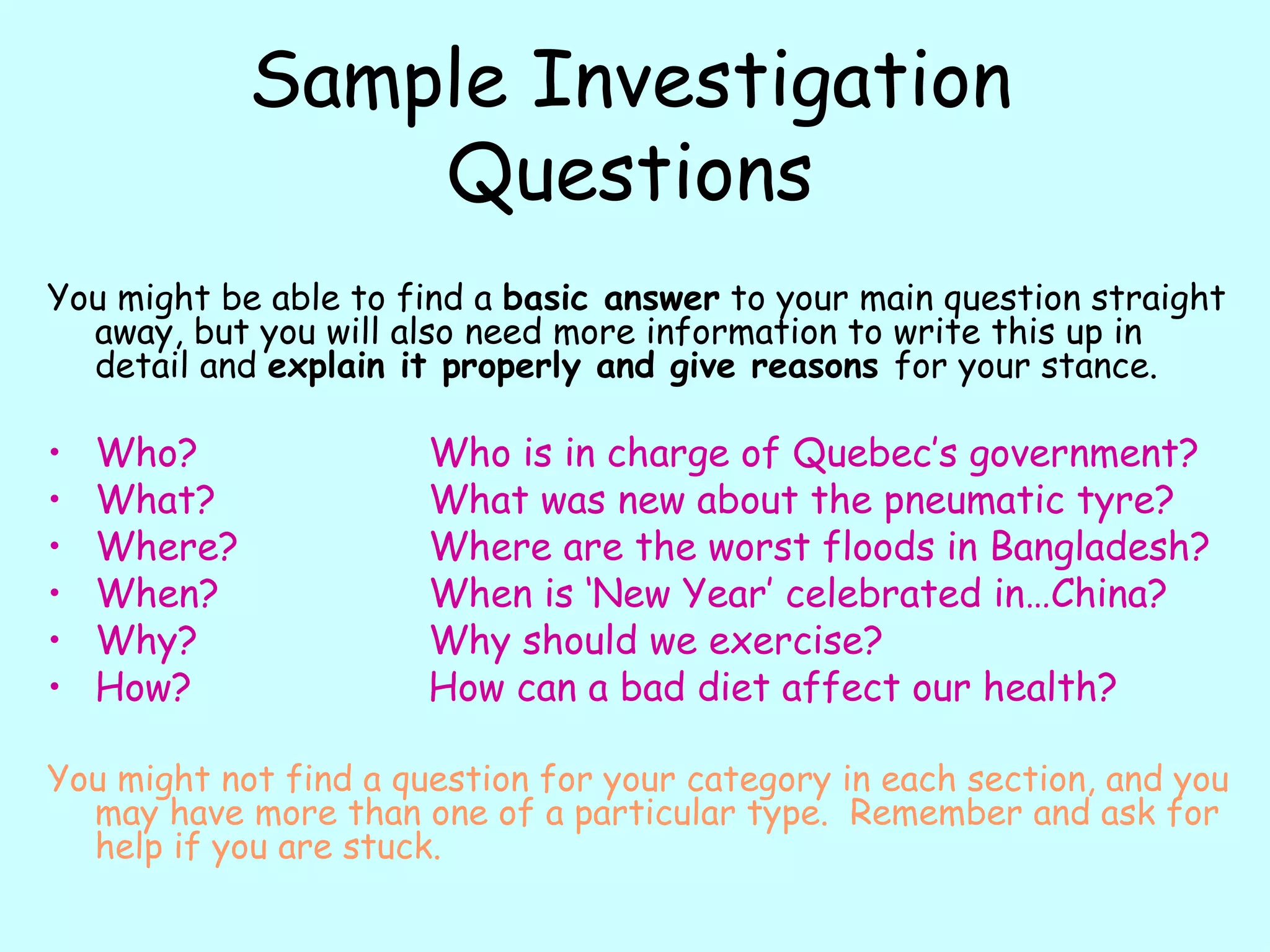 Sample Investigation Questions You might be able to find a  basic answer  to your main question straight away, but you will also need more information to write this up in detail and  explain it properly and give reasons  for your stance.  Who? Who is in charge of Quebec’s government? What? What was new about the pneumatic tyre? Where? Where are the worst floods in Bangladesh? When? When is ‘New Year’ celebrated in…China? Why? Why should we exercise? How? How can a bad diet affect our health? You might not find a question for your category in each section, and you may have more than one of a particular type.  Remember and ask for help if you are stuck. 