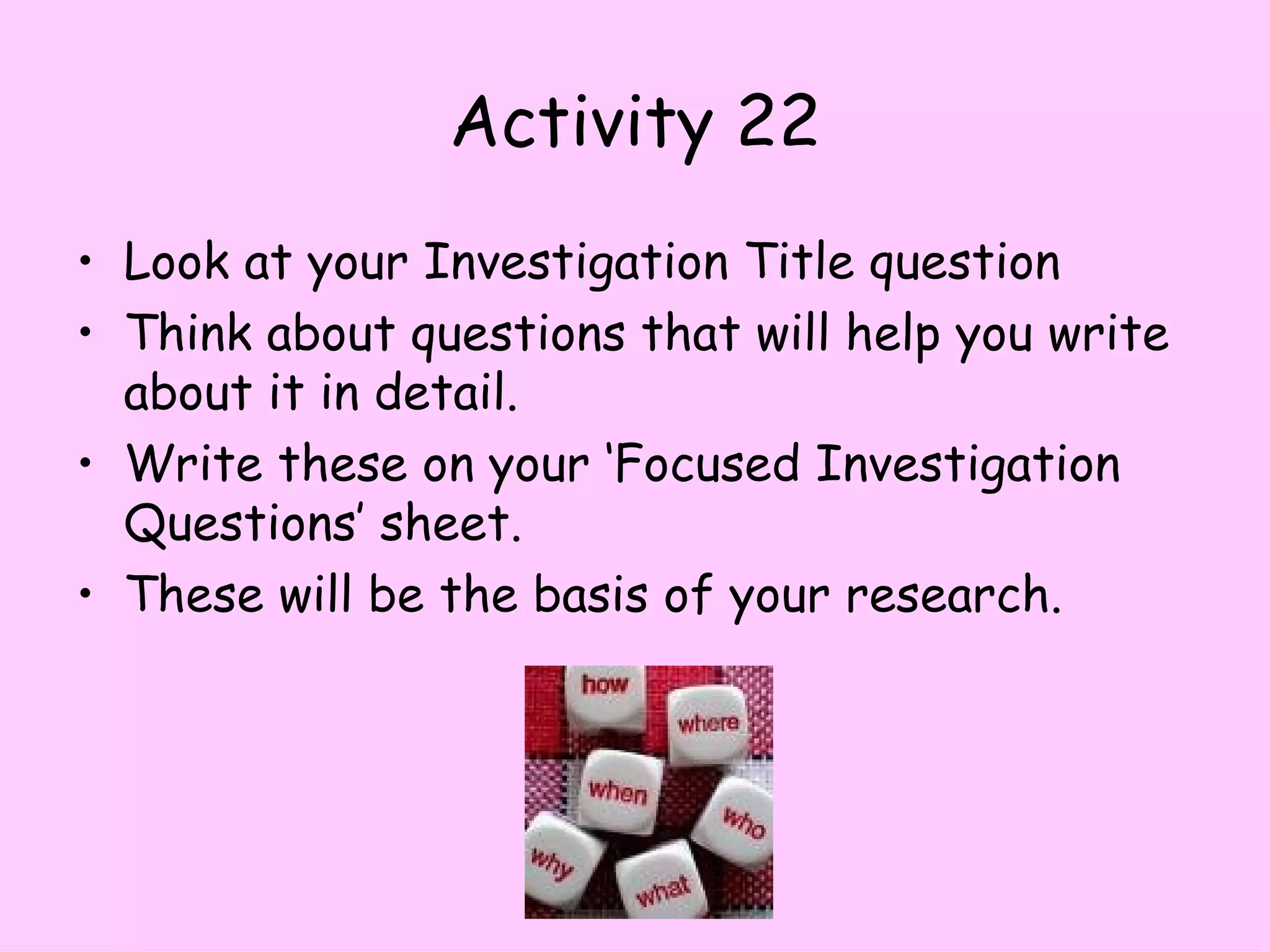 Activity 22 Look at your Investigation Title question Think about questions that will help you write about it in detail. Write these on your ‘Focused Investigation Questions’ sheet. These will be the basis of your research. 