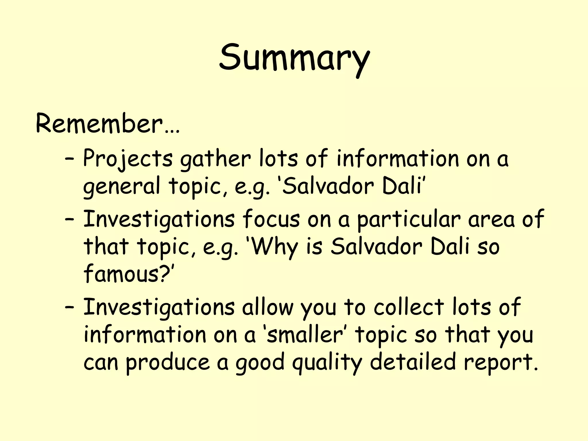 Summary Remember…  Projects gather lots of information on a general topic, e.g. ‘Salvador Dali’ Investigations focus on a particular area of that topic, e.g. ‘Why is Salvador Dali so famous?’  Investigations allow you to collect lots of information on a ‘smaller’ topic so that you can produce a good quality detailed report.  