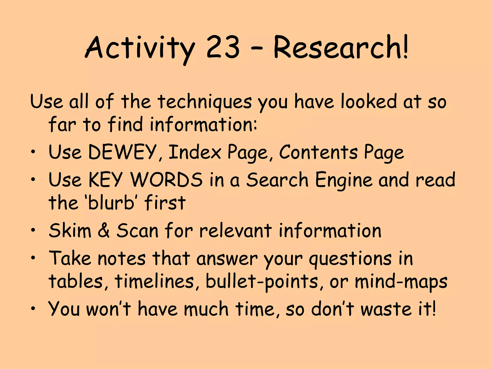 Activity 23 – Research! Use all of the techniques you have looked at so far to find information: Use DEWEY, Index Page, Contents Page Use KEY WORDS in a Search Engine and read the ‘blurb’ first Skim & Scan for relevant information Take notes that answer your questions in tables, timelines, bullet-points, or mind-maps You won’t have much time, so don’t waste it! 