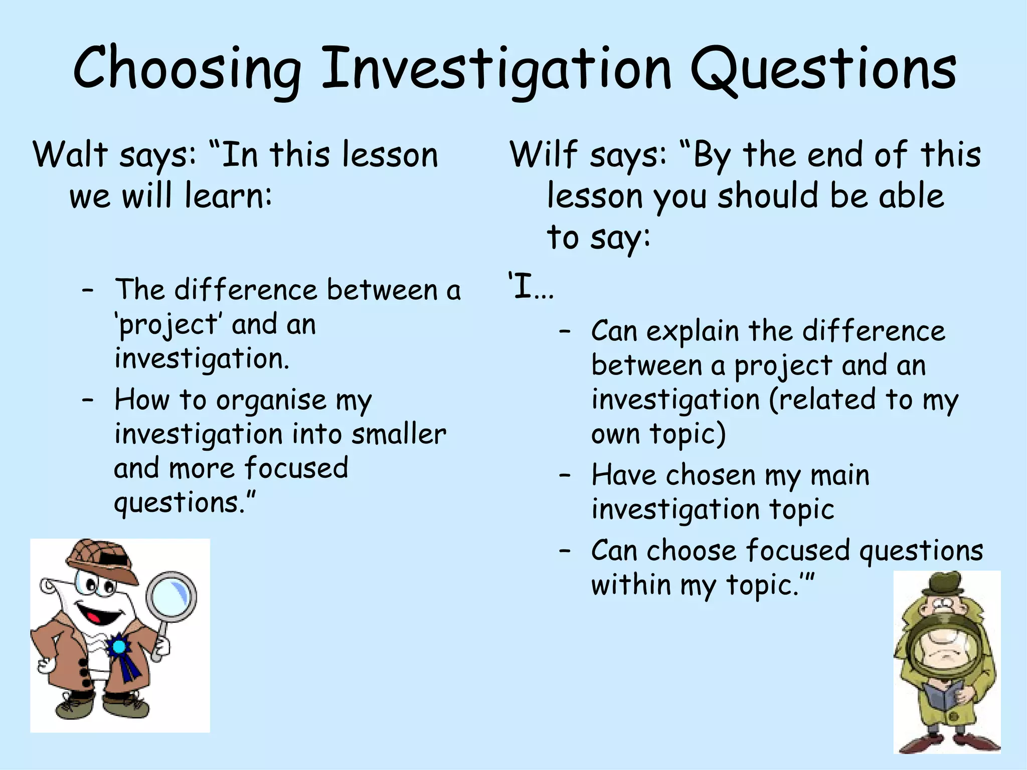 Choosing Investigation Questions Walt says: “In this lesson we will learn: The difference between a ‘project’ and an investigation. How to organise my investigation into smaller and more focused questions.” Wilf says: “By the end of this lesson you should be able to say: ‘ I… Can explain the difference between a project and an investigation (related to my own topic) Have chosen my main investigation topic  Can choose focused questions within my topic.’”  