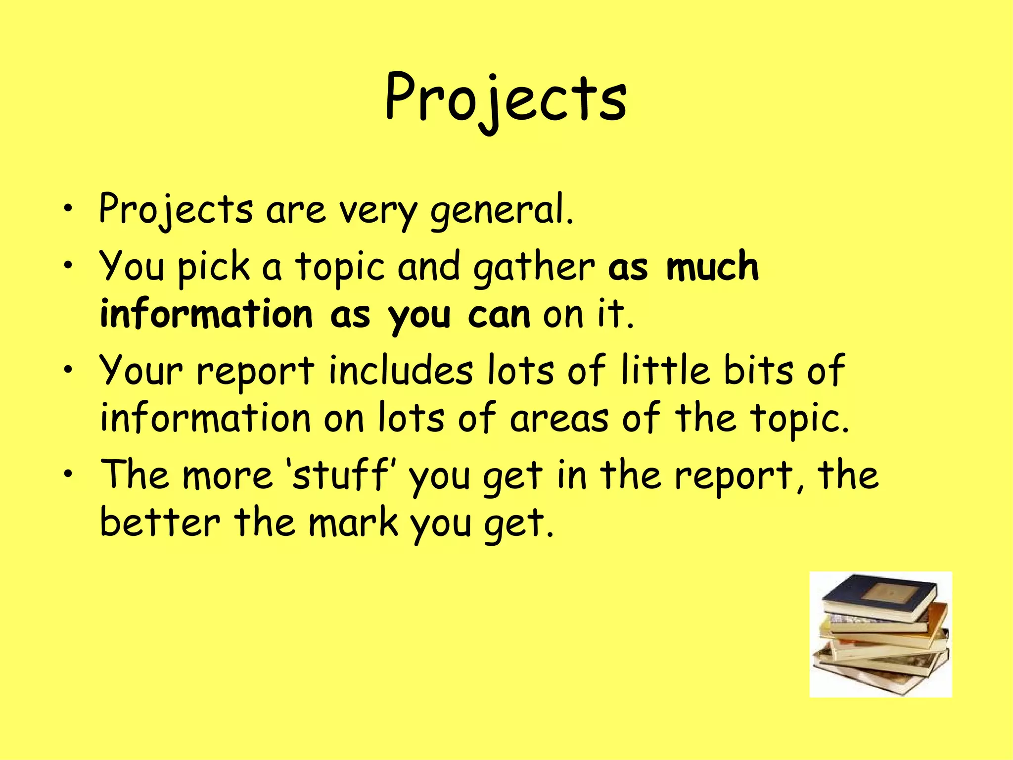 Projects Projects are very general.  You pick a topic and gather  as much information as you can  on it.  Your report includes lots of little bits of information on lots of areas of the topic.  The more ‘stuff’ you get in the report, the better the mark you get. 
