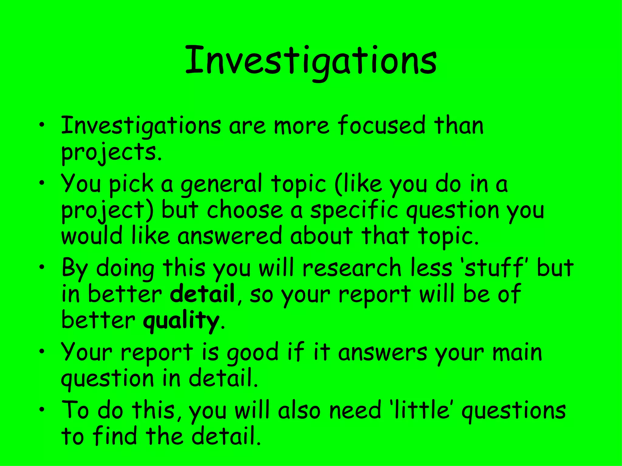 Investigations Investigations are more focused than projects.  You pick a general topic (like you do in a project) but choose a specific question you would like answered about that topic.  By doing this you will research less ‘stuff’ but in better  detail , so your report will be of better  quality .  Your report is good if it answers your main question in detail. To do this, you will also need ‘little’ questions to find the detail. 