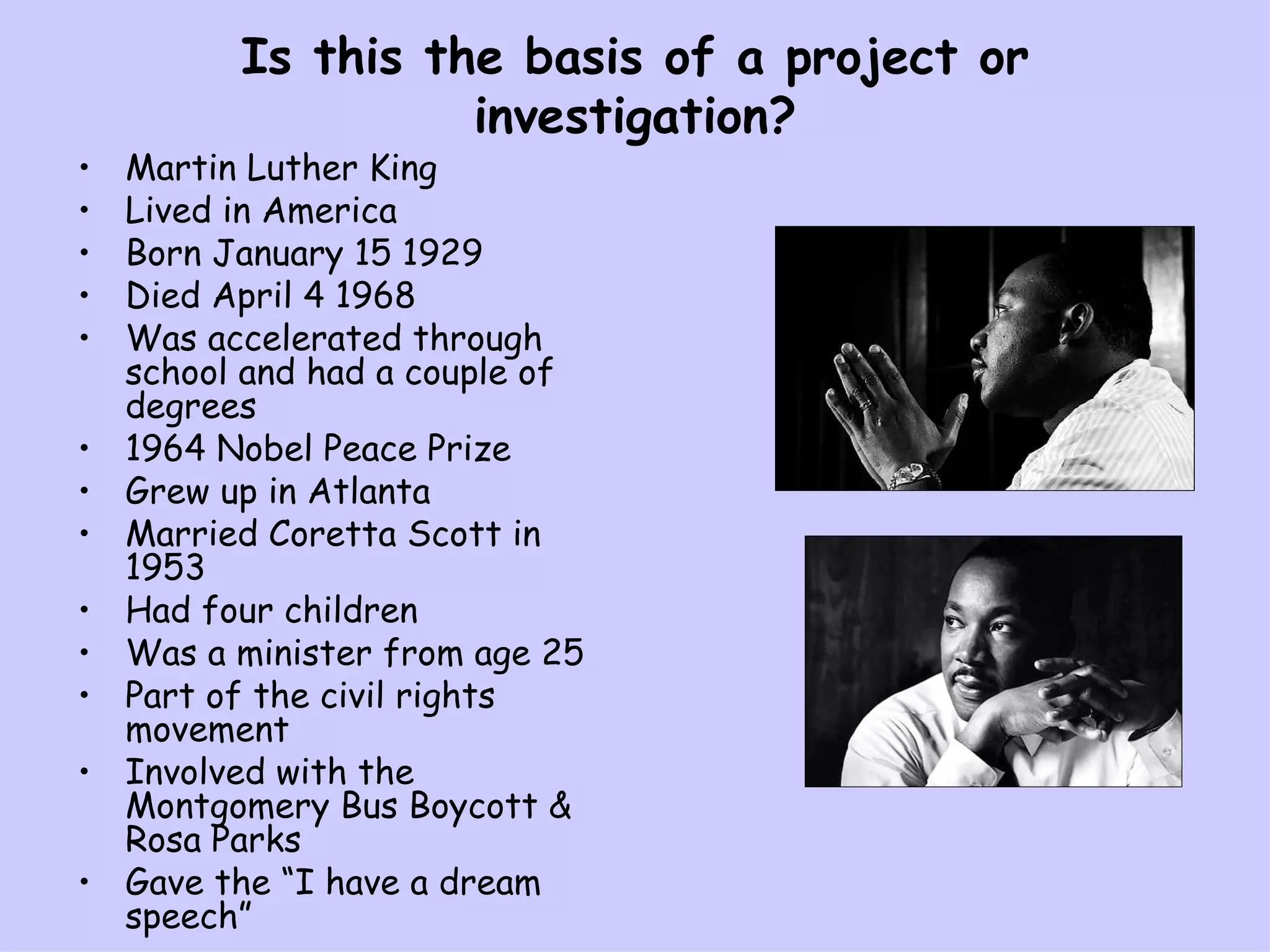Is this the basis of a project or investigation? Martin Luther King Lived in America Born January 15 1929 Died April 4 1968 Was accelerated through school and had a couple of degrees 1964 Nobel Peace Prize Grew up in Atlanta Married Coretta Scott in 1953 Had four children Was a minister from age 25 Part of the civil rights movement Involved with the Montgomery Bus Boycott & Rosa Parks Gave the “I have a dream speech” 