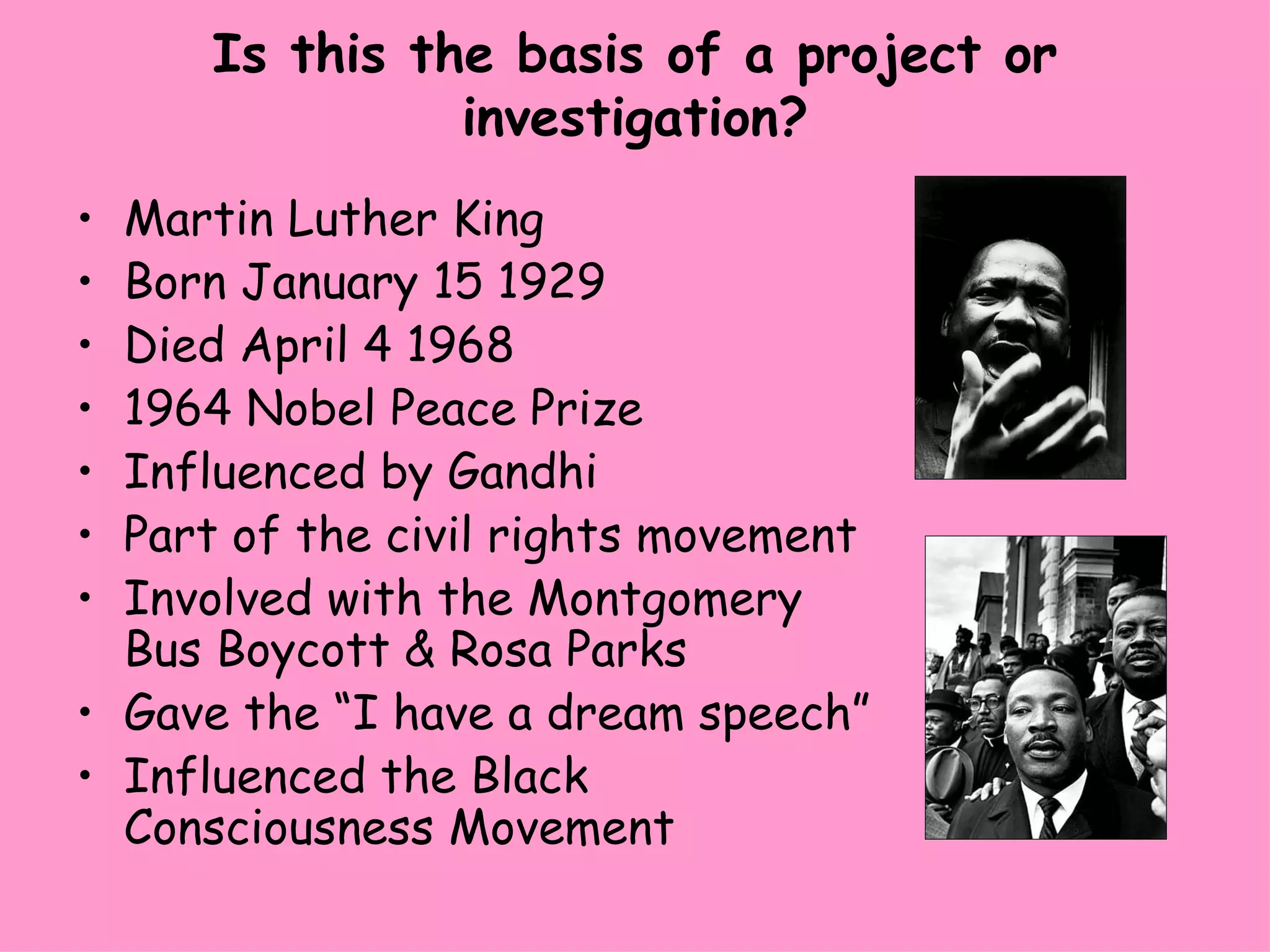 Is this the basis of a project or investigation? Martin Luther King Born January 15 1929 Died April 4 1968 1964 Nobel Peace Prize Influenced by Gandhi Part of the civil rights movement Involved with the Montgomery Bus Boycott & Rosa Parks Gave the “I have a dream speech” Influenced the Black Consciousness Movement 