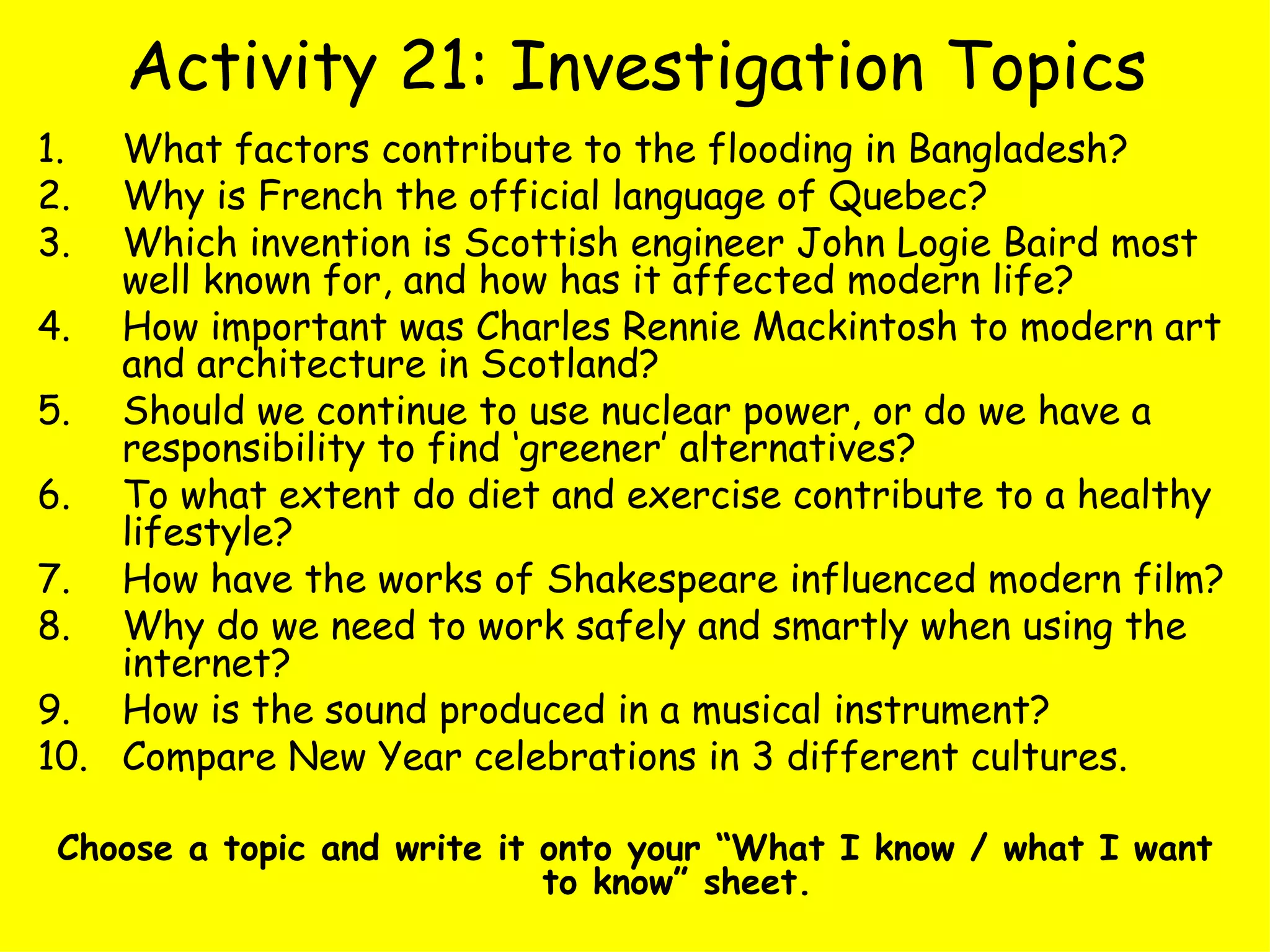 Activity 21: Investigation Topics What factors contribute to the flooding in Bangladesh?  Why is French the official language of Quebec?  Which invention is Scottish engineer John Logie Baird most well known for, and how has it affected modern life? How important was Charles Rennie Mackintosh to modern art and architecture in Scotland? Should we continue to use nuclear power, or do we have a responsibility to find ‘greener’ alternatives? To what extent do diet and exercise contribute to a healthy lifestyle? How have the works of Shakespeare influenced modern film? Why do we need to work safely and smartly when using the internet? How is the sound produced in a musical instrument? Compare New Year celebrations in 3 different cultures. Choose a topic and write it onto your “What I know / what I want to know” sheet. 