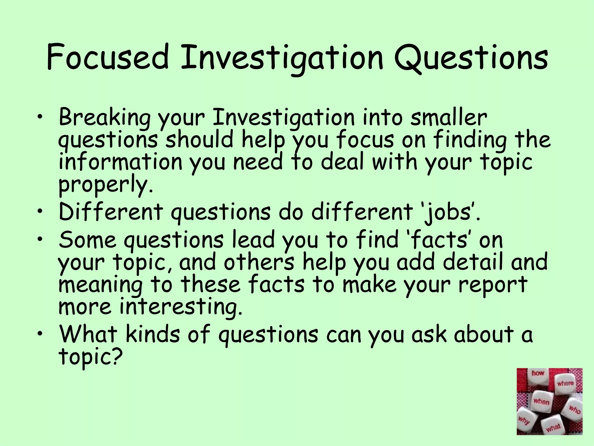 Focused Investigation Questions Breaking your Investigation into smaller questions should help you focus on finding the information you need to deal with your topic properly. Different questions do different ‘jobs’. Some questions lead you to find ‘facts’ on your topic, and others help you add detail and meaning to these facts to make your report more interesting. What kinds of questions can you ask about a topic? 