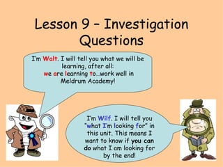 Lesson 9 – Investigation Questions I’m  Wilf . I will tell you “ w hat  I ’ m  l ooking  f or” in this unit. This means I want to know if  you can do  what I am looking for by the end! I’m  Walt . I will tell you what we will be learning, after all: w e  a re  l earning  t o…work well in Meldrum Academy! 