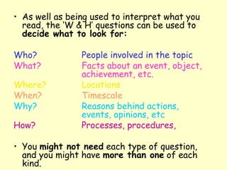 As well as being used to interpret what you read, the ‘W & H’ questions can be used to  decide what to look for: Who? People involved in the topic What? Facts about an event, object,  achievement, etc. Where? Locations When? Timescale Why? Reasons behind actions,  events, opinions, etc How? Processes, procedures,   You  might not need  each type of question, and you might have  more than one  of each kind. 