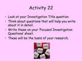 Activity 22 Look at your Investigation Title question Think about questions that will help you write about it in detail. Write these on your ‘Focused Investigation Questions’ sheet. These will be the basis of your research. 