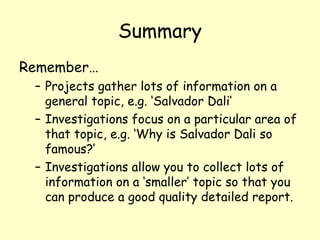 Summary Remember…  Projects gather lots of information on a general topic, e.g. ‘Salvador Dali’ Investigations focus on a particular area of that topic, e.g. ‘Why is Salvador Dali so famous?’  Investigations allow you to collect lots of information on a ‘smaller’ topic so that you can produce a good quality detailed report.  
