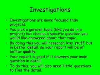 Investigations Investigations are more focused than projects.  You pick a general topic (like you do in a project) but choose a specific question you would like answered about that topic.  By doing this you will research less ‘stuff’ but in better  detail , so your report will be of better  quality .  Your report is good if it answers your main question in detail. To do this, you will also need ‘little’ questions to find the detail. 