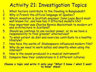 Activity 21: Investigation Topics What factors contribute to the flooding in Bangladesh?  Why is French the official language of Quebec?  Which invention is Scottish engineer John Logie Baird most well known for, and how has it affected modern life? How important was Charles Rennie Mackintosh to modern art and architecture in Scotland? Should we continue to use nuclear power, or do we have a responsibility to find ‘greener’ alternatives? To what extent do diet and exercise contribute to a healthy lifestyle? How have the works of Shakespeare influenced modern film? Why do we need to work safely and smartly when using the internet? How is the sound produced in a musical instrument? Compare New Year celebrations in 3 different cultures. Choose a topic and write it onto your “What I know / what I want to know” sheet. 